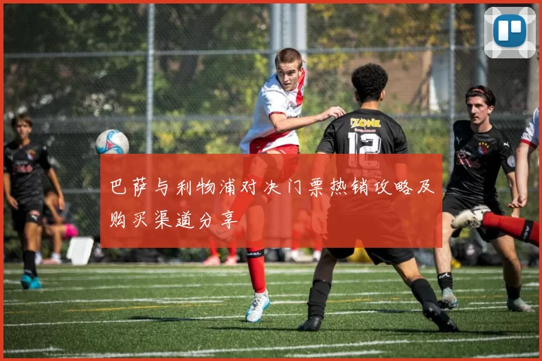 巴萨与利物浦对决门票热销攻略及购买渠道分享