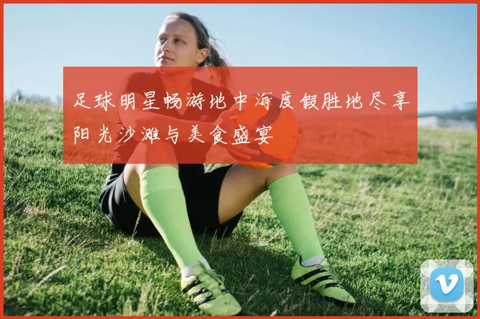 足球明星畅游地中海度假胜地尽享阳光沙滩与美食盛宴