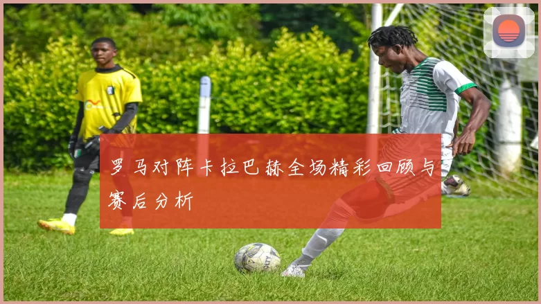 罗马对阵卡拉巴赫全场精彩回顾与赛后分析