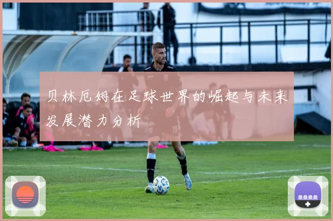 贝林厄姆在足球世界的崛起与未来发展潜力分析