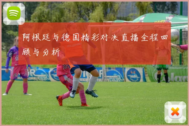 阿根廷与德国精彩对决直播全程回顾与分析