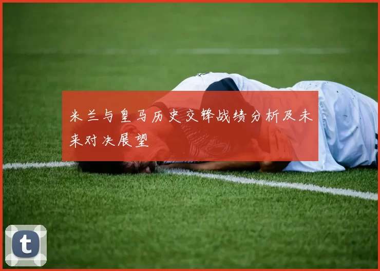 米兰与皇马历史交锋战绩分析及未来对决展望