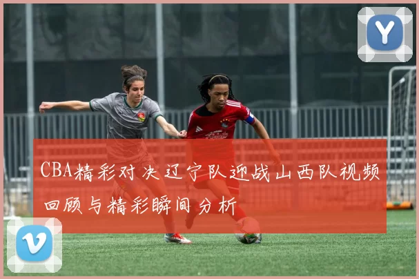 CBA精彩对决辽宁队迎战山西队视频回顾与精彩瞬间分析