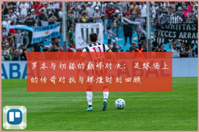 罗本与切赫的巅峰对决：足球场上的传奇对抗与辉煌时刻回顾